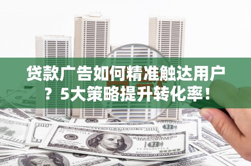 庐阳贷款广告如何精准触达用户？5大策略提升转化率！